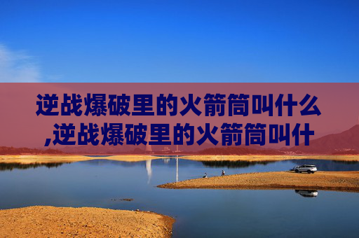 逆战爆破里的火箭筒叫什么,逆战爆破里的火箭筒叫什么名字