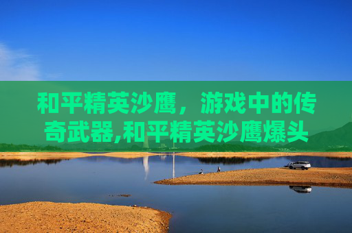 和平精英沙鹰，游戏中的传奇武器,和平精英沙鹰爆头伤害多少
