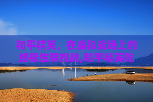 和平精英，在虚拟战场上的终极生存挑战,和平精英吃鸡软件链接网址