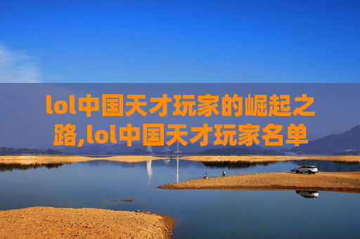 lol中国天才玩家的崛起之路,lol中国天才玩家名单