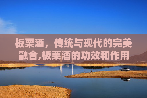 板栗酒，传统与现代的完美融合,板栗酒的功效和作用
