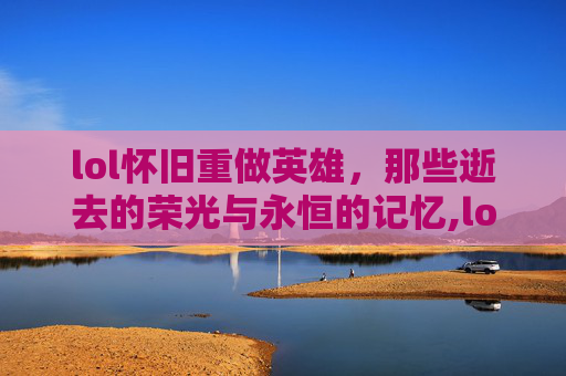 lol怀旧重做英雄，那些逝去的荣光与永恒的记忆,lol重做的英雄