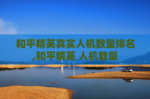 和平精英真实人机数量排名,和平精英 人机数量