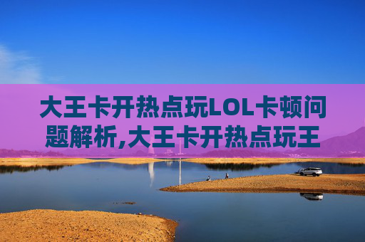 大王卡开热点玩LOL卡顿问题解析,大王卡开热点玩王者