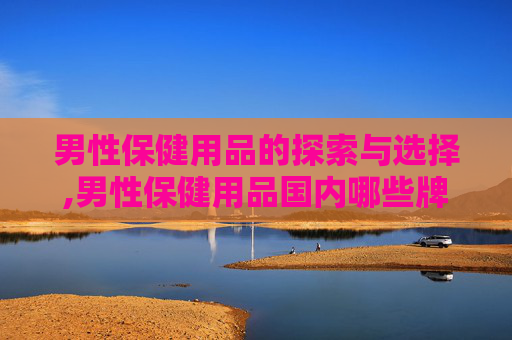 男性保健用品的探索与选择,男性保健用品国内哪些牌子好