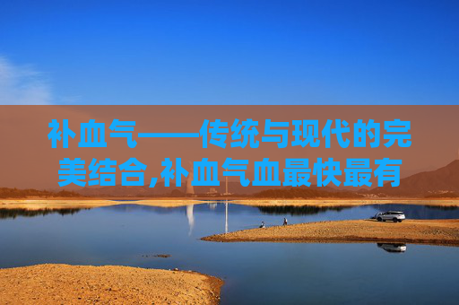 补血气——传统与现代的完美结合,补血气血最快最有效的方法