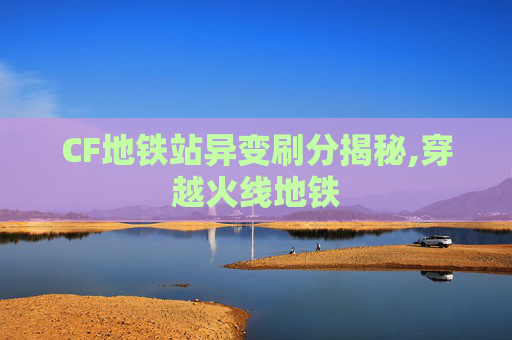 CF地铁站异变刷分揭秘,穿越火线地铁