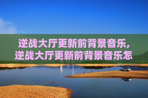 逆战大厅更新前背景音乐,逆战大厅更新前背景音乐怎么关