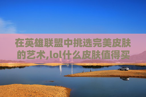 在英雄联盟中挑选完美皮肤的艺术,lol什么皮肤值得买