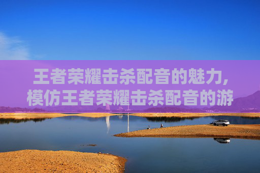 王者荣耀击杀配音的魅力,模仿王者荣耀击杀配音的游戏