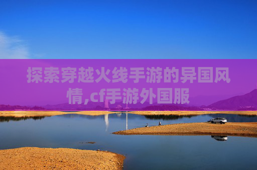 探索穿越火线手游的异国风情,cf手游外国服