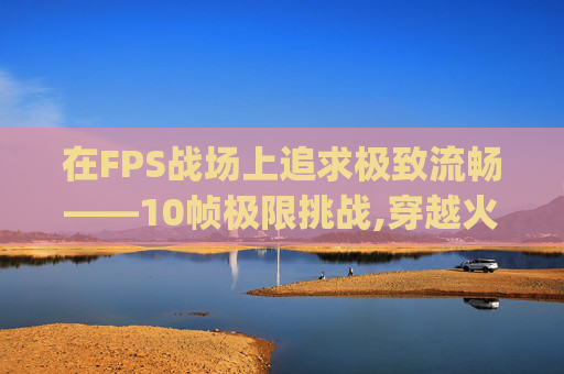在FPS战场上追求极致流畅——10帧极限挑战,穿越火线fps10