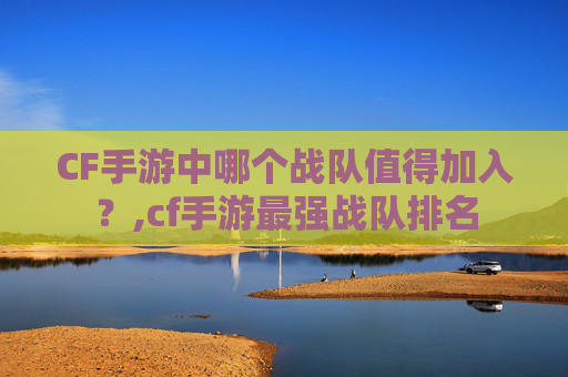 CF手游中哪个战队值得加入？,cf手游最强战队排名