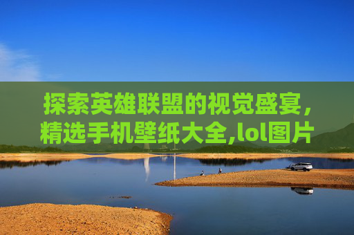 探索英雄联盟的视觉盛宴，精选手机壁纸大全,lol图片手机壁纸大全可爱