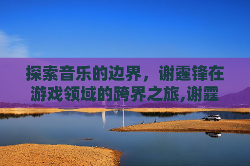 探索音乐的边界，谢霆锋在游戏领域的跨界之旅,谢霆锋穿越火线什么时候出的