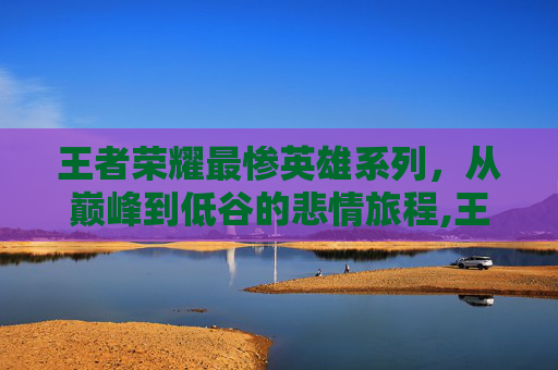 王者荣耀最惨英雄系列，从巅峰到低谷的悲情旅程,王者荣耀最惨英雄系列有哪些