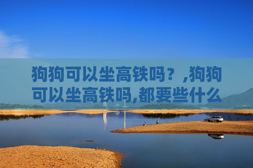 狗狗可以坐高铁吗？,狗狗可以坐高铁吗,都要些什么手续