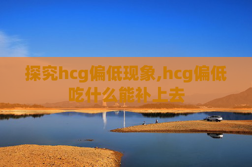 探究hcg偏低现象,hcg偏低吃什么能补上去