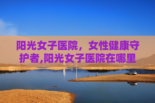 阳光女子医院，女性健康守护者,阳光女子医院在哪里