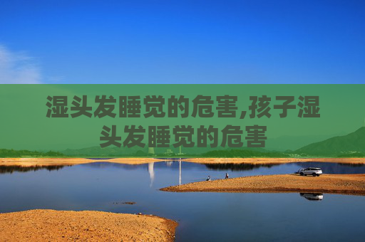 湿头发睡觉的危害,孩子湿头发睡觉的危害