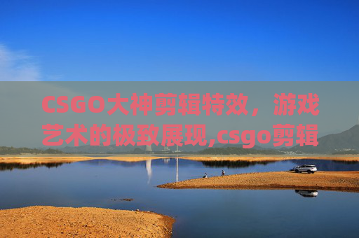 CSGO大神剪辑特效，游戏艺术的极致展现,csgo剪辑素材