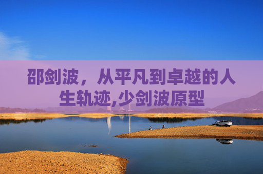 邵剑波，从平凡到卓越的人生轨迹,少剑波原型
