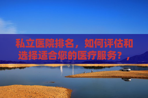 私立医院排名，如何评估和选择适合您的医疗服务？,上海私立医院排名