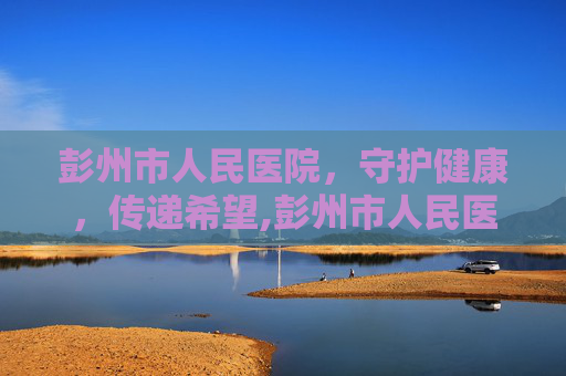 彭州市人民医院，守护健康，传递希望,彭州市人民医院体检中心