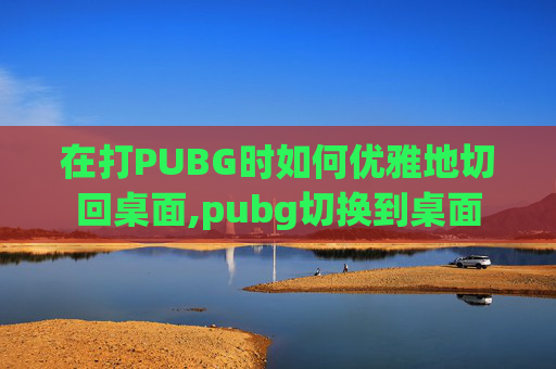 在打PUBG时如何优雅地切回桌面,pubg切换到桌面