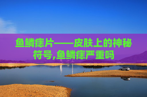 鱼鳞痣片——皮肤上的神秘符号,鱼鳞痣严重吗