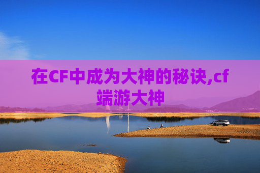 在CF中成为大神的秘诀,cf端游大神