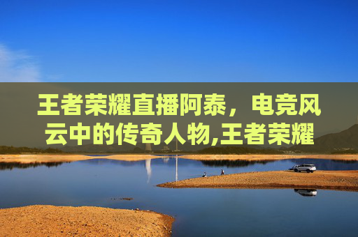 王者荣耀直播阿泰，电竞风云中的传奇人物,王者荣耀直播阿泰视频