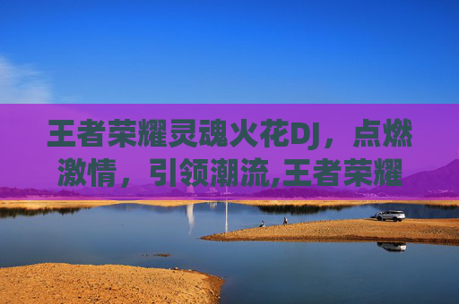 王者荣耀灵魂火花DJ，点燃激情，引领潮流,王者荣耀 灵魂
