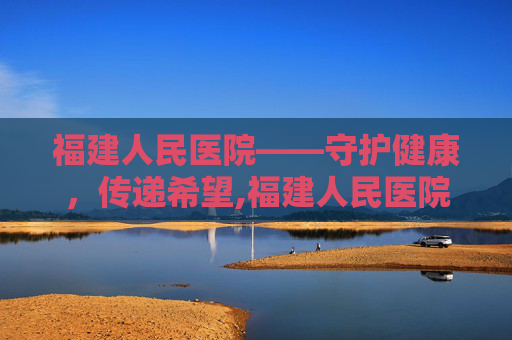 福建人民医院——守护健康，传递希望,福建人民医院最厉害三个科室