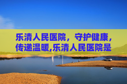 乐清人民医院，守护健康，传递温暖,乐清人民医院是不是三甲医院