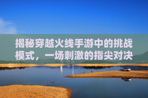 揭秘穿越火线手游中的挑战模式，一场刺激的指尖对决,手游cf的挑战模式