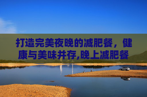 打造完美夜晚的减肥餐，健康与美味并存,晚上减肥餐怎么吃瘦的快