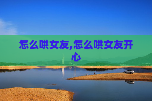 怎么哄女友,怎么哄女友开心