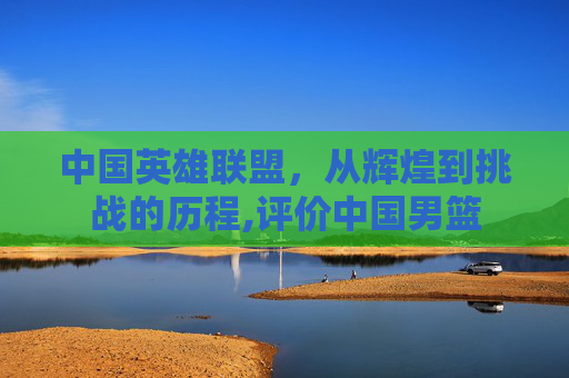 中国英雄联盟，从辉煌到挑战的历程,评价中国男篮