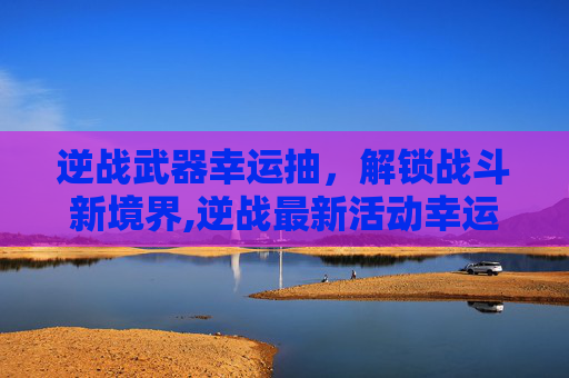逆战武器幸运抽，解锁战斗新境界,逆战最新活动幸运抽奖