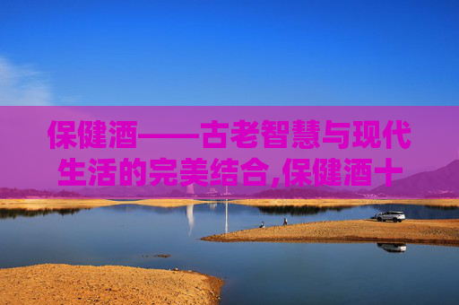 保健酒——古老智慧与现代生活的完美结合,保健酒十大排行榜