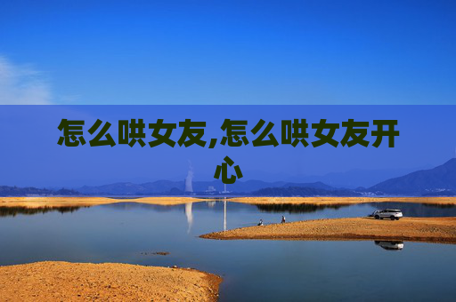 怎么哄女友,怎么哄女友开心