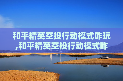 和平精英空投行动模式咋玩,和平精英空投行动模式咋玩的