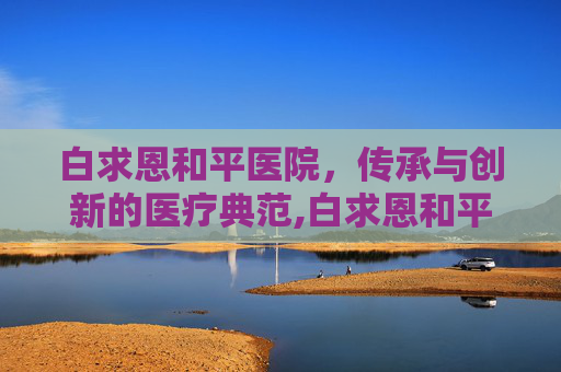 白求恩和平医院，传承与创新的医疗典范,白求恩和平医院电话