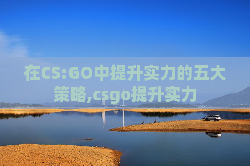 在CS:GO中提升实力的五大策略,csgo提升实力