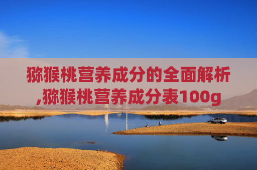 猕猴桃营养成分的全面解析,猕猴桃营养成分表100g