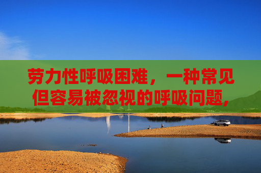 劳力性呼吸困难,一种常见但容易被忽视的呼吸问题,劳力性呼吸困难是什么意思 劳力性呼吸困难,一种常见但容易被忽视的呼吸问题,劳力性呼吸困难是什么意思