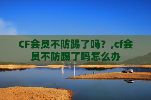 CF会员不防踢了吗?,cf会员不防踢了吗怎么办 CF会员不防踢了吗?,cf会员不防踢了吗怎么办