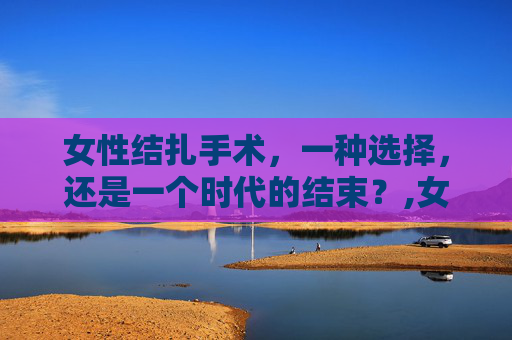 女性结扎手术,一种选择,还是一个时代的结束?,女生结扎手术还能恢复生育吗 女性结扎手术,一种选择,还是一个时代的结束?,女生结扎手术还能恢复生育吗