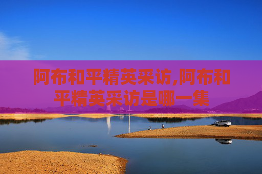 阿布和平精英采访,阿布和平精英采访是哪一集
